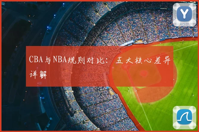 CBA与NBA规则对比：五大核心差异详解