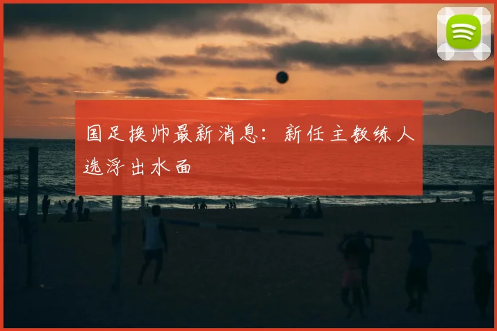 国足换帅最新消息:新任主教练人选浮出水面