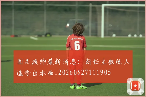 国足换帅最新消息:新任主教练人选浮出水面_20260527111905