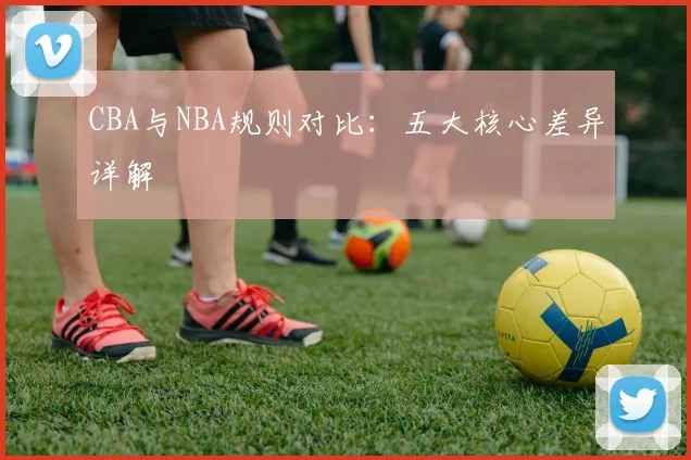 CBA与NBA规则对比：五大核心差异详解