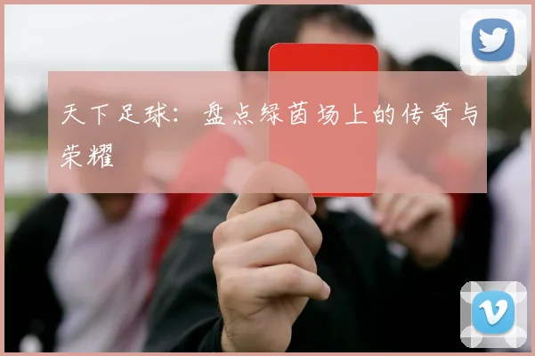 天下足球：盘点绿茵场上的传奇与荣耀